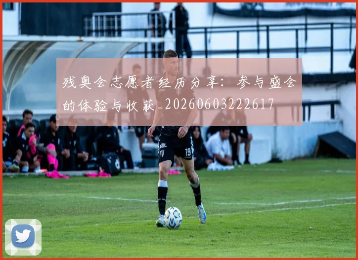残奥会志愿者经历分享：参与盛会的体验与收获_20260603222617