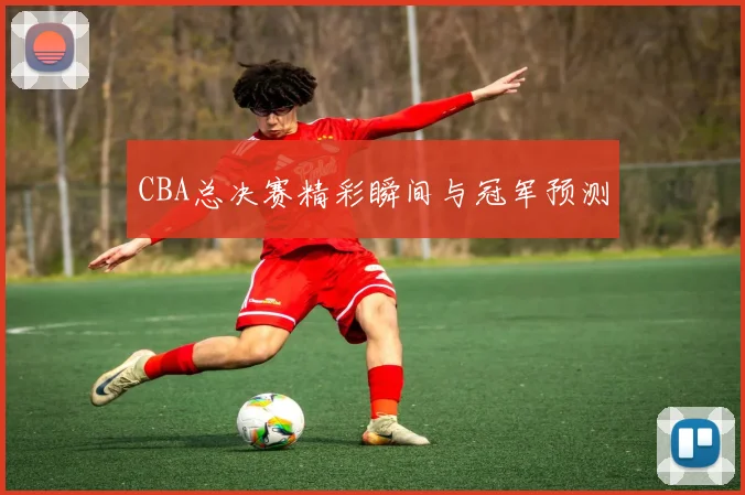 CBA总决赛精彩瞬间与冠军预测
