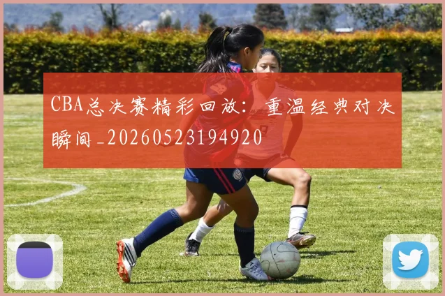 CBA总决赛精彩回放:重温经典对决瞬间_20260523194920